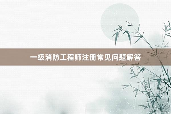 一级消防工程师注册常见问题解答
